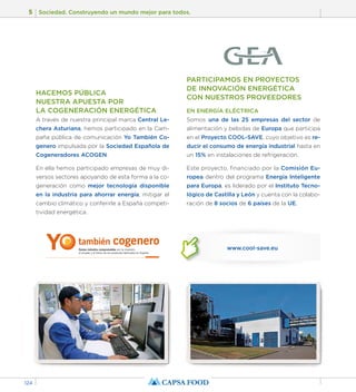 5 Sociedad. Construyendo un mundo mejor para todos. 
124 
HACEMOS PÚBLICA 
NUESTRA APUESTA POR 
LA COGENERACIÓN ENERGÉTICA 
A través de nuestra principal marca Central Le-chera 
Asturiana, hemos participado en la Cam-paña 
pública de comunicación Yo También Co-genero 
impulsada por la Sociedad Española de 
Cogeneradores ACOGEN. 
En ella hemos participado empresas de muy di-versos 
sectores apoyando de esta forma a la co-generación 
como mejor tecnología disponible 
en la industria para ahorrar energía, mitigar el 
cambio climático y conferirle a España competi-tividad 
energética. 
PARTICIPAMOS EN PROYECTOS 
DE INNOVACIÓN ENERGÉTICA 
CON NUESTROS PROVEEDORES 
EN ENERGÍA ELÉCTRICA 
Somos una de las 25 empresas del sector de 
alimentación y bebidas de Europa que participa 
en el Proyecto COOL-SAVE, cuyo objetivo es re-ducir 
el consumo de energía industrial hasta en 
un 15% en instalaciones de refrigeración. 
Este proyecto, financiado por la Comisión Eu-ropea 
dentro del programa Energía Inteligente 
para Europa, es liderado por el Instituto Tecno-lógico 
de Castilla y León y cuenta con la colabo-ración 
de 8 socios de 6 países de la UE. 
www.cool-save.eu 
 