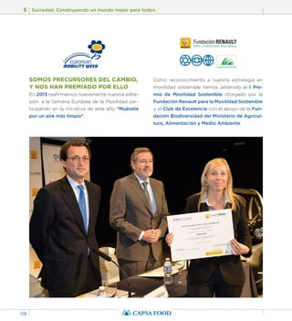 5 Sociedad. Construyendo un mundo mejor para todos. 
128 
SOMOS PRECURSORES DEL CAMBIO, 
Y NOS HAN PREMIADO POR ELLO 
En 2013 reafirmamos nuevamente nuestra adhe-sión, 
a la Semana Europea de la Movilidad par-ticipando 
en la iniciativa de este año “Muévete 
por un aire más limpio”. 
Como reconocimiento a nuestra estrategia en 
movilidad sostenible hemos obtenido el I Pre-mio 
de Movilidad Sostenible otorgado por la 
Fundación Renault para la Movilidad Sostenible 
y el Club de Excelencia con el apoyo de la Fun-dación 
Biodiversidad del Ministerio de Agricul-tura, 
Alimentación y Medio Ambiente. 
 