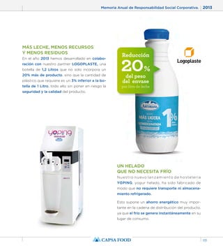 Memoria Anual de Responsabilidad Social Corporativa. 2013 
131 
Reducción 20% 
del peso 
del envase 
por litro de leche 
MÁS LECHE, MENOS RECURSOS 
Y MENOS RESIDUOS 
En el año 2013 hemos desarrollado en colabo-ración 
con nuestro partner LOGOPLASTE, una 
botella de 1,2 Litros que no solo incorpora un 
20% más de producto, sino que la cantidad de 
plástico que requiere es un 3% inferior a la bo-tella 
de 1 Litro, todo ello sin poner en riesgo la 
seguridad y la calidad del producto. 
UN HELADO 
QUE NO NECESITA FRÍO 
Nuestro nuevo lanzamiento de hostelería 
YOPING, yogur helado, ha sido fabricado de 
modo que no requiere transporte ni almacena-miento 
refrigerado. 
Esto supone un ahorro energético muy impor-tante 
en la cadena de distribución del producto, 
ya que el frío se genera instantáneamente en su 
lugar de consumo. 
 