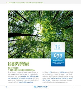 5 Sociedad. Construyendo un mundo mejor para todos. 
132 
LA SOSTENIBILIDAD 
ES COSA DE TODOS 
FORMACIÓN 
Y CONCIENCIACIÓN AMBIENTAL 
Entendemos necesaria la participación de to-das 
las personas que componen nuestra com-pañía, 
no solo para alcanzar los objetivos que 
nos planteamos en materia ambiental, sino para 
que, como ciudadanos, nuestro impacto en el 
medio ambiente sea el mínimo posible. 
693 
horas impartidas 
en formación 
para la protección 
ambiental 
En el año 2013, dedicamos 693 horas a acciones 
de formación en materia de agua y energía. En 
cuanto a sensibilización medioambiental hemos 
desarrollado una herramienta interna de forma-ción 
on-line y seguimos impartiendo formación 
ambiental a las nuevas incorporaciones. 
 