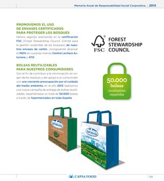 Memoria Anual de Responsabilidad Social Corporativa. 2013 
133 
50.000 
bolsas 
reutilizables 
repartidas 
PROMOVEMOS EL USO 
DE ENVASES CERTIFICADOS 
PARA PROTEGER LOS BOSQUES 
Hemos seguido avanzando en la certificación 
FSC (Forest Stewardship Council, Comité para 
la gestión sostenible de los bosques) de nues-tros 
envases de cartón, consiguiendo alcanzar 
el 100% en nuestras marcas Central Lechera As-turiana 
y ATO. 
BOLSAS REUTILIZABLES 
PARA NUESTROS CONSUMIDORES 
Con el fin de contribuir a la minimización en ori-gen 
de los residuos y dar apoyo a un consumidor 
con una creciente preocupación por el cuidado 
del medio ambiente, en el año 2013 realizamos 
una nueva campaña de entrega de bolsas reutili-zables, 
repartiéndose un total de 50.000 bolsas 
a través de hipermercados en toda España. 
 