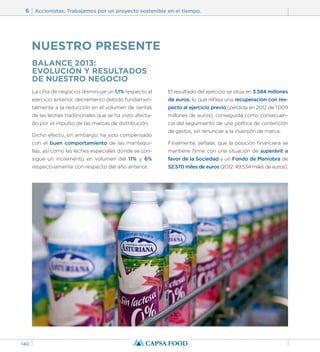 6 Accionistas. Trabajamos por un proyecto sostenible en el tiempo. 
140 
BALANCE 2013: 
EVOLUCIÓN Y RESULTADOS 
DE NUESTRO NEGOCIO 
La cifra de negocios disminuye un 1,1% respecto al 
ejercicio anterior, decremento debido fundamen-talmente 
a la reducción en el volumen de ventas 
de las leches tradicionales que se ha visto afecta-do 
por el impulso de las marcas de distribución. 
Dicho efecto, sin embargo, ha sido compensado 
con el buen comportamiento de las mantequi-llas, 
así como las leches especiales donde se con-sigue 
un incremento en volumen del 11% y 6% 
respectivamente con respecto del año anterior. 
El resultado del ejercicio se sitúa en 3.584 millones 
de euros, lo que refleja una recuperación con res-pecto 
al ejercicio previo (pérdida en 2012 de 1.009 
millones de euros), conseguida como consecuen-cia 
del seguimiento de una política de contención 
de gastos, sin renunciar a la inversión de marca. 
Finalmente, señalar, que la posición financiera se 
mantiene firme con una situación de superávit a 
favor de la Sociedad y un Fondo de Maniobra de 
52.570 miles de euros (2012: 49.534 miles de euros). 
NUESTRO PRESENTE 
 