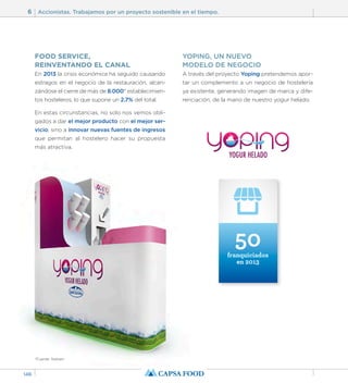 6 Accionistas. Trabajamos por un proyecto sostenible en el tiempo. 
146 
FOOD SERVICE, 
REINVENTANDO EL CANAL 
En 2013 la crisis económica ha seguido causando 
estragos en el negocio de la restauración, alcan-zándose 
el cierre de más de 8.000* establecimien-tos 
hosteleros, lo que supone un 2.7% del total. 
En estas circunstancias, no solo nos vemos obli-gados 
a dar el mejor producto con el mejor ser-vicio; 
sino a innovar nuevas fuentes de ingresos 
que permitan al hostelero hacer su propuesta 
más atractiva. 
YOPING, UN NUEVO 
MODELO DE NEGOCIO 
A través del proyecto Yoping pretendemos apor-tar 
un complemento a un negocio de hostelería 
ya existente, generando imagen de marca y dife-renciación, 
de la mano de nuestro yogur helado. 
50 
franquiciados 
en 2013 
*Fuente: Nielsen 
 