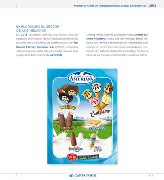 Memoria Anual de Responsabilidad Social Corporativa. 2013 
147 
EXPLORANDO EL SECTOR 
DE LOS HELADOS 
En 2013, lanzamos además una nueva línea de 
negocio en el sector de los helados desarrollada 
a través de un acuerdo de colaboración con Ice 
Cream Factory Comaker S.A. (ICFC), compañía 
valenciana líder en la fabricación de helados que 
surge de la bien conocida AVIDESA. 
De esta forma, a través de nuestra marca Central Le-chera 
Asturiana, marca líder del mercado lácteo es-pañol, 
nos hemos adentrado en un nuevo sector con 
el objetivo de ofrecer en el mercado helados cre-mosos 
con sabores realmente irresistibles, hechos a 
base de los mejores ingredientes y la mejor leche. 
 