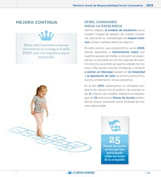 Memoria Anual de Responsabilidad Social Corporativa. 2013 
149 
EFQM, CAMINANDO 
HACIA LA EXCELENCIA 
Hemos elegido el modelo de excelencia como 
modelo integral de gestión de nuestra compa-ñía, 
aplicando su metodología de mejora conti-nua 
a todas nuestras áreas de negocio. 
En este camino, que emprendimos ya en 2009, 
hemos aprendido a relacionarnos mejor con 
nuestros grupos de interés, a conocer sus expec-tativas, 
a compararnos con los mejores de nues-tro 
entorno, buscando así oportunidades de me-jora 
y reforzando nuestras fortalezas y también 
a ejercer un liderazgo basado en la integridad 
y la aportación de valor al entorno económico, 
social y ambiental en el que operamos. 
En el año 2013 implantamos un completo pro-grama 
de mejora con el objetivo de avanzar en 
los 9 criterios del modelo. Mediante el desplie-gue 
de 25 ambiciosos Planes de Acción preten-demos 
seguir creciendo como empresa de ma-nera 
responsable. 
25 Planes de acción 
en los que han 
participado 
todas las áreas 
de la compañía 
MEJORA CONTINUA 
Haber sido la primera empresa 
alimentaria en conseguir el sello 
EFQM +500 nos impulsa a seguir 
mejorando. 
 