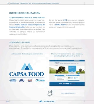 6 Accionistas. Trabajamos por un proyecto sostenible en el tiempo. 
150 
CONQUISTANDO NUEVOS HORIZONTES 
El estancamiento de la demanda interna y el cre-cimiento 
de la demanda mundial de productos 
lácteos nos ha animado a iniciar el proceso de 
internacionalización. Sabemos que competir en 
los mercados exteriores además de aportar cre-cimiento, 
nos obliga a innovar y a incrementar 
nuestra competitividad. 
Es por ello que en 2013 comenzamos a desple-gar 
una nueva estrategia cuyo objetivo es con-vertir 
a CAPSA FOOD en una empresa exporta-dora, 
con proyección internacional. 
INTERNACIONALIZACIÓN 
SENTANDO LAS BASES 
Para afrontar esta nueva etapa hemos comenzado adaptando nuestra imagen 
corporativa y difundiendo nuestra compañía y nuestros productos a nivel internacional. 
Adaptación de la imagen corporativa Nueva web corporativa, en 4 idiomas, 
español, inglés, francés y chino 
www.capsafood.com 
 