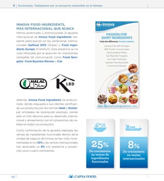 6 Accionistas. Trabajamos por un proyecto sostenible en el tiempo. 
152 
INNOVA FOOD INGREDIENTS, 
MÁS INTERNACIONAL QUE NUNCA 
Hemos potenciado y promocionado la apuesta 
internacional de Innova Food Ingredients me-diante 
participación en los certámenes interna-cionales 
Gulfood 2013 (Dubai) y Food Ingre-dients 
Europe (Frankfurt). Esta presencia se ha 
visto reforzada por la aparición en importantes 
campañas de comunicación como Food Navi-gator, 
Food Business Review o Clal. 
Además, Innova Food Ingredients ha evolucio-nado, 
dando respuesta a sus clientes certifican-do 
sus productos por las normas Halal y Kosher, 
por entidades de reconocido prestigio, siendo 
este un hito decisivo para su desarrollo interna-cional 
y alineamiento con el compromiso de ca-lidad 
en todos sus productos. 
Como confirmación de la apuesta realizada, las 
ventas de ingredientes funcionales dentro de la 
unidad de negocio de Innova se han visto incre-mentadas 
en un 25% y las ventas internacionales 
25% 
ya en cuatro continentes. han alcanzado un 8% con presencia y proyec-ción 
De crecimiento 
en ventas de 
ingredientes 
funcionales 
8% 
De crecimiento 
en ventas 
internacionales 
 