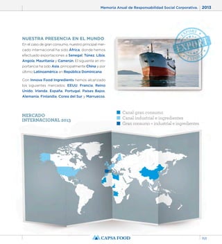Memoria Anual de Responsabilidad Social Corporativa. 2013 
153 
NUESTRA PRESENCIA EN EL MUNDO 
En el caso de gran consumo, nuestro principal mer-cado 
internacional ha sido África, donde hemos 
efectuado exportaciones a Senegal, Túnez, Libia, 
Angola, Mauritania y Camerún. El siguiente en im-portancia 
ha sido Asia, principalmente China y por 
último Latinoamérica en República Dominicana. 
Con Innova Food Ingredients hemos alcanzado 
los siguientes mercados: EEUU, Francia, Reino 
Unido, Irlanda, España, Portugal, Países Bajos, 
Alemania, Finlandia, Corea del Sur y Marruecos. 
Canal gran consumo 
Canal industrial e ingredientes 
Gran consumo + industrial e ingredientes 
MERCADO 
INTERNACIONAL 2013 
 