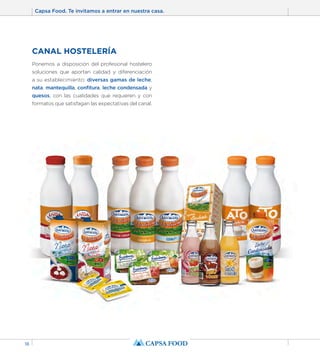Capsa Food. Te invitamos a entrar en nuestra casa. 
18 
CANAL HOSTELERÍA 
Ponemos a disposición del profesional hostelero 
soluciones que aportan calidad y diferenciación 
a su establecimiento: diversas gamas de leche, 
nata, mantequilla, confitura, leche condensada y 
quesos, con las cualidades que requieren y con 
formatos que satisfagan las expectativas del canal. 
 