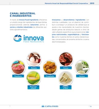 Memoria Anual de Responsabilidad Social Corporativa. 2013 
19 
CANAL INDUSTRIAL 
E INGREDIENTES 
A través de Innova Food Ingredients ofrecemos 
un amplio rango de ingredientes de base láctea, 
proporcionando además soluciones ad-hoc a 
socios y clientes industriales de diferentes sec-tores 
agroalimentarios. 
Innovamos y desarrollamos ingredientes con 
distintas cualidades, con el objetivo de contri-buir 
a conseguir un producto de calidad que se 
ajuste a las necesidades de nuestros clientes: 
desde gamas de productos básicos a otros de 
valor añadido específicos que proporcionan me-joras 
nutricionales, organolépticas y funciona-les 
como nuestras leches en polvo deslactosa-das, 
concentrados de proteína de leche o sueros 
desmineralizados. 
Helados Carnes 
Pastelería Congelados Lácteos 
Nutrición 
infantil 
Deporte 
y dieta 
 