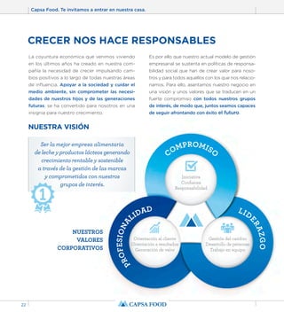 Capsa Food. Te invitamos a entrar en nuestra casa. 
22 
CRECER NOS HACE RESPONSABLES 
COMPROMISO 
Ser la mejor empresa alimentaria 
de leche y productos lácteos generando 
crecimiento rentable y sostenible 
a través de la gestión de las marcas 
y comprometidos con nuestros 
PROFESIONALIDAD 
LIDERAZGO 
Iniciativa 
Confianza 
Responsabilidad 
Orientación al cliente 
Orientación a resultados 
Generación de valor 
Gestión del cambio 
Desarrollo de personas 
Trabajo en equipo 
La coyuntura económica que venimos viviendo 
en los últimos años ha creado en nuestra com-pañía 
la necesidad de crecer impulsando cam-bios 
positivos a lo largo de todas nuestras áreas 
de influencia. Apoyar a la sociedad y cuidar el 
medio ambiente, sin comprometer las necesi-dades 
de nuestros hijos y de las generaciones 
futuras, se ha convertido para nosotros en una 
insignia para nuestro crecimiento. 
Es por ello que nuestro actual modelo de gestión 
empresarial se sustenta en políticas de responsa-bilidad 
social que han de crear valor para noso-tros 
y para todos aquellos con los que nos relacio-namos. 
Para ello, asentamos nuestro negocio en 
una visión y unos valores que se traducen en un 
fuerte compromiso con todos nuestros grupos 
de interés, de modo que, juntos seamos capaces 
de seguir afrontando con éxito el futuro. 
NUESTRA VISIÓN 
grupos de interés. 
NUESTROS 
VALORES 
CORPORATIVOS 
 