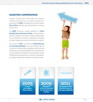 Memoria Anual de Responsabilidad Social Corporativa. 2013 
23 
NUESTRO COMPROMISO 
Nuestro compromiso forma parte de nuestros 
valores corporativos y aunque fue público a 
principios de 2005, mediante la firma de nuestro 
Marco Ético, hemos ido reforzándolo a lo largo 
de los años. 
En 2009 firmamos nuestra adhesión al Pacto 
Mundial de las Naciones Unidas, comprometién-donos 
a respetar los diez principios relacionados 
con los derechos humanos y laborales, el respeto 
al medio ambiente y la lucha contra la corrupción. 
Así mismo en 2011, suscribimos el Manifiesto por 
la Corresponsabilidad, cuyos principales ejes se 
centran en el desarrollo sostenible, la lucha contra 
la pobreza o la precariedad laboral, la equidad so-cial 
y de género, el respeto a la diversidad cultural, 
la defensa de los derechos humanos y laborales y 
la inserción laboral de colectivos desfavorecidos. 
2005 Firma 
de nuestro 
Marco Ético 
2009 Adhesión 
al Pacto Mundial 
de las Naciones 
Unidas 
2011 Suscripción del 
Manifesto por la 
Corresponsabilidad 
 