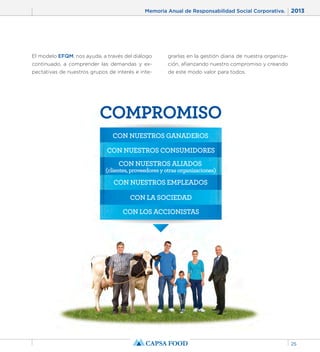 Memoria Anual de Responsabilidad Social Corporativa. 2013 
25 
El modelo EFQM, nos ayuda, a través del diálogo 
continuado, a comprender las demandas y ex-pectativas 
de nuestros grupos de interés e inte-grarlas 
en la gestión diaria de nuestra organiza-ción, 
afianzando nuestro compromiso y creando 
de este modo valor para todos. 
COMPROMISO 
CON NUESTROS GANADEROS 
CON NUESTROS CONSUMIDORES 
CON NUESTROS ALIADOS 
(clientes, proveedores y otras organizaciones) 
CON NUESTROS EMPLEADOS 
CON LA SOCIEDAD 
CON LOS ACCIONISTAS 
 