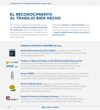 Capsa Food. Te invitamos a entrar en nuestra casa. 
26 
EL RECONOCIMIENTO 
AL TRABAJO BIEN HECHO 
Nos sentimos orgullosos de poder decir que so-mos 
una de las mejores compañías alimentarias 
de nuestro país, con un profundo espíritu inno-vador, 
y que apoyándose en un modelo de exce-lencia 
total, va haciendo realidad un proyecto de 
futuro para todos. 
Numerosos premios y reconocimientos así lo 
avalan, lo que reafirma nuestro orgullo de per-tenencia 
a esta gran empresa y nos impulsa 
a seguir trabajando para ofrecer la mejor pro-puesta 
de valor. 
PREMIOS A NUESTRA COMPAÑÍA EN 2013 
Premio Iberoamericano de la Calidad concedido por la Fundación 
Iberoamericana para la Gestión de la Calidad, FUNDIBEQ, en la categoría 
de Gran Empresa Privada. 
Premio a la Mejor Estrategia en Movilidad Sostenible Empresarial 
concedido por la Fundación Renault para la Movilidad Sostenible 
y el Club de Excelencia con el apoyo de la Fundación Biodiversidad 
del Ministerio de Agricultura, Ganadería y Medio Ambiente. 
Premio IDEPA a la Gestión Empresarial Excelente concedido por el Instituto 
de Desarrollo Económico del Principado de Asturias por nuestra trayectoria 
en el ámbito de la Calidad y la Responsabilidad Social Empresarial. 
Premio Diploma Verde otorgado por la Fundación Agencia Local 
de la Energía del Nalón (ENERNALÓN) en la categoría de Gran Empresa 
como reconocimiento a la labor desarrollada en el ámbito del ahorro 
energético y desarrollo sostenible. 
Premio Prevención de Riesgos Laborales a Vidreres Llet, SL, 
otorgado por el Colegio de Ingenieros Técnicos Industriales de Girona 
por una reconocida trayectoria en la prevención de riesgos laborales. 
 
