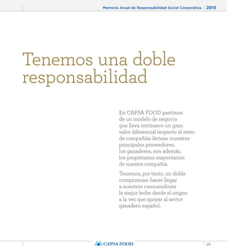 Memoria Anual de Responsabilidad Social Corporativa. 2013 
29 
Tenemos una doble 
responsabilidad 
En CAPSA FOOD partimos 
de un modelo de negocio 
que lleva intrínseco un gran 
valor diferencial respecto al resto 
de compañías lácteas: nuestros 
principales proveedores, 
los ganaderos, son además, 
los propietarios mayoritarios 
de nuestra compañía. 
Tenemos, por tanto, un doble 
compromiso: hacer llegar 
a nuestros consumidores 
la mejor leche desde el origen 
a la vez que apoyar al sector 
ganadero español. 
 