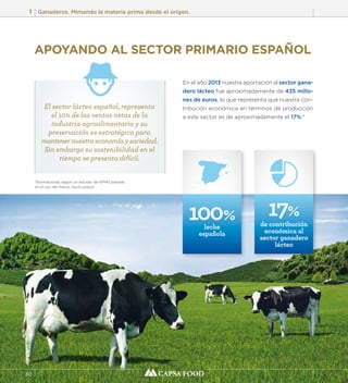 1 Ganaderos. Mimando la materia prima desde el origen. 
30 
APOYANDO AL SECTOR PRIMARIO ESPAÑOL 
En el año 2013 nuestra aportación al sector gana-dero 
lácteo fue aproximadamente de 435 millo-nes 
de euros, lo que representa que nuestra con-tribución 
económica en términos de producción 
a este sector es de aproximadamente el 17%.* 
El sector lácteo español, representa 
el 10% de las ventas netas de la 
industria agroalimentaria y su 
preservación es estratégica para 
mantener nuestra economía y sociedad. 
Sin embargo su sostenibilidad en el 
tiempo se presenta difícil. 
100% 
leche 
española 
*Estimaciones según un estudio de KPMG basado 
en el uso del marco input-output. 
17% 
de contribución 
económica al 
sector ganadero 
lácteo 
 