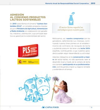 Memoria Anual de Responsabilidad Social Corporativa. 2013 
31 
ADHESIÓN 
AL CONVENIO PRODUCTOS 
LÁCTEOS SOSTENIBLES 
En 2013 subscribimos el convenio “Lácteos Sos-tenibles 
(PLS)”, un completo programa impulsa-do 
por el Ministerio de Agricultura, Alimentación 
y Medio Ambiente, en colaboración con ganade-ros, 
industria y distribución, cuyo principal obje-tivo 
es garantizar la sostenibilidad del sector. 
El sector lácteo español es 
estratégico para nuestro país. 
Reforzamos, así, nuestro compromiso con los 
ganaderos, defendiendo sus intereses, conti-nuando 
nuestra línea pionera en el estableci-miento 
de contratos de recogida de leche 
y pudiendo presumir de tener una leche 100% 
española, contribuyendo a que nuestros gana-deros 
puedan seguir desarrollando su actividad. 
Además, trabajamos en la conservación y mejo-ra 
del sector lácteo, no sólo aportando valor al 
desarrollo local a través de la compra de leche 
sino también participando en su profesionaliza-ción, 
contribuyendo a hacer su negocio rentable 
y sostenible en el tiempo. 
 
