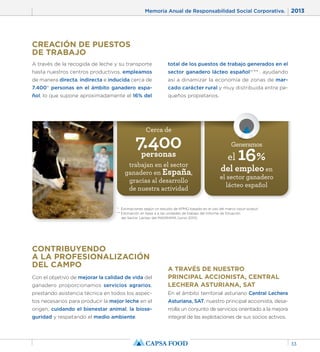 Memoria Anual de Responsabilidad Social Corporativa. 2013 
33 
CREACIÓN DE PUESTOS 
DE TRABAJO 
A través de la recogida de leche y su transporte 
hasta nuestros centros productivos, empleamos 
de manera directa, indirecta e inducida cerca de 
7.400* personas en el ámbito ganadero espa-ñol, 
lo que supone aproximadamente el 16% del 
total de los puestos de trabajo generados en el 
sector ganadero lácteo español*/** , ayudando 
así a dinamizar la economía de zonas de mar-cado 
Cerca de 7.400 personas 
carácter rural y muy distribuida entre pe-queños 
propietarios. 
trabajan en el sector 
ganadero en España, 
gracias al desarrollo 
de nuestra actividad 
Generamos 
el 16% 
del empleo en 
el sector ganadero 
lácteo español 
* Estimaciones según un estudio de KPMG basado en el uso del marco input-output. 
** Estimación en base a a las unidades de trabajo del Informe de Situación 
del Sector Lácteo del MAGRAMA (junio 2013). 
CONTRIBUYENDO 
A LA PROFESIONALIZACIÓN 
DEL CAMPO 
Con el objetivo de mejorar la calidad de vida del 
ganadero proporcionamos servicios agrarios, 
prestando asistencia técnica en todos los aspec-tos 
necesarios para producir la mejor leche en el 
origen, cuidando el bienestar animal, la biose-guridad 
y respetando el medio ambiente. 
A TRAVÉS DE NUESTRO 
PRINCIPAL ACCIONISTA, CENTRAL 
LECHERA ASTURIANA, SAT 
En el ámbito territorial asturiano Central Lechera 
Asturiana, SAT, nuestro principal accionista, desa-rrolla 
un conjunto de servicios orientado a la mejora 
integral de las explotaciones de sus socios activos. 
 