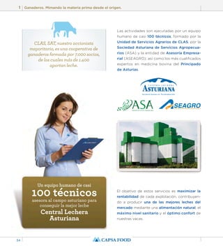 1 Ganaderos. Mimando la materia prima desde el origen. 
34 
Las actividades son ejecutadas por un equipo 
humano de casi 100 técnicos, formado por la 
Unidad de Servicios Agrarios de CLAS, por la 
Sociedad Asturiana de Servicios Agropecua-rios 
(ASA) y la entidad de Asesoría Empresa-rial 
(ASEAGRO); así como los más cualificados 
expertos en medicina bovina del Principado 
de Asturias. 
El objetivo de estos servicios es maximizar la 
rentabilidad de cada explotación, contribuyen-do 
a producir una de las mejores leches del 
mercado mediante una alimentación natural, el 
máximo nivel sanitario y el óptimo confort de 
nuestras vacas. 
CLAS, SAT, nuestro accionista 
mayoritario, es una cooperativa de 
ganaderos formada por 7.000 socios, 
de los cuales más de 1.400 
aportan leche. 
Un equipo humano de casi 100 técnicos asesora al campo asturiano para 
conseguir la mejor leche 
Central Lechera 
Asturiana 
 