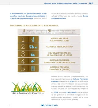 Memoria Anual de Responsabilidad Social Corporativa. 2013 
35 
El asesoramiento a la gestión del campo se de-sarrolla 
a través de 5 programas principales y 
15 servicios complementarios puestos a dispo-sición 
de nuestros ganaderos para ayudarles a 
reforzar el liderazgo de nuestra marca Central 
Lechera Asturiana. 
PROGRAMAS DE ASESORAMIENTO A GANADEROS 
5 Programas principales y 15 servicios complementarios 
para mejorar la competitividad de las explotaciones ganaderas 
NUTRICIÓN PARA 
VACUNO DE LECHE 1 
2 CONTROL REPRODUCTIVO 
MEJORA INTEGRAL DE 
LA CALIDAD DE LA LECHE 3 
4 
AYUDA DE DEFENSA 
SANITARIA GANADERA (ADSG) GESTIÓN TÉCNICO 
ECONÓMICA (TAGEL) 5 
Dentro de los servicios complementarios, co-bra 
especial importancia el Aula de Formación 
Continua, inagurada en 2010 con el objetivo de 
ampliar los conocimientos de los ganaderos de 
manera periódica, abordando los temas más va-riados 
y actuales con ponentes del máximo nivel. 
En 2013, se crea CLAS Energía; con el objeti-vo 
de gestionar la actividad energética de las 
explotaciones ganaderas y reducir así el coste 
eléctrico en la producción de leche. 
 