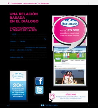 2 Consumidores. Dando respuesta a tus demandas. 
42 
COMUNICÁNDONOS 
A TRAVÉS DE LA RED 
En 2013 afianzamos todavía más nuestra pre-sencia 
en las redes sociales con un importante 
incremento de seguidores, especialmente en Fa-cebook 
y en Twitter. 
A través de esta herramienta de comunicación 
no solo ofrecemos información en exclusiva, 
ofertas y atención al cliente para resolver cual-quier 
tipo de duda si no que a cambio recibimos 
un feedback muy importante que nos ayuda a 
mejorar cada día aumentando de este modo la 
satisfacción de nuestros consumidores. 
20% de incremento 
en el número 
de seguidores 
con respecto al 
año anterior 
Más de 120.000 
seguidores entre todas 
nuestras redes sociales 
SÍGUENOS 
facebook.com/CentralLecheraAsturiana 
twitter.com/LecheAsturiana 
UNA RELACIÓN 
BASADA 
EN EL DIÁLOGO 
 