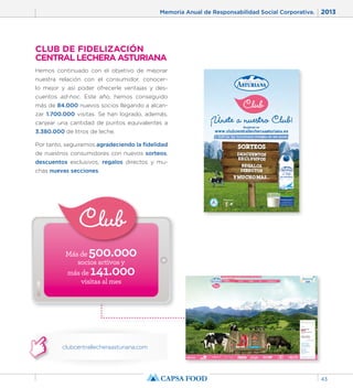 Memoria Anual de Responsabilidad Social Corporativa. 2013 
43 
CLUB DE FIDELIZACIÓN 
CENTRAL LECHERA ASTURIANA 
Hemos continuado con el objetivo de mejorar 
nuestra relación con el consumidor, conocer-lo 
mejor y así poder ofrecerle ventajas y des-cuentos 
ad-hoc. Este año, hemos conseguido 
más de 84.000 nuevos socios llegando a alcan-zar 
1.700.000 visitas. Se han logrado, además, 
canjear una cantidad de puntos equivalentes a 
3.380.000 de litros de leche. 
Por tanto, seguiremos agradeciendo la fidelidad 
de nuestros consumidores con nuevos sorteos, 
descuentos exclusivos, regalos directos y mu-chas 
nuevas secciones. 
Más de 500.000 
socios activos y 
más de 141.000 
visitas al mes 
clubcentrallecheraasturiana.com 
 