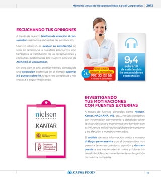 Memoria Anual de Responsabilidad Social Corporativa. 2013 
45 
ESCUCHANDO TUS OPINIONES 
A través de nuestro teléfono de atención al con-sumidor 
realizamos encuestas de satisfacción. 
Nuestro objetivo es evaluar su satisfacción no 
solo en referencia a nuestros productos sino 
también a la tramitación de las reclamaciones y 
consultas gestionadas por nuestro servicio de 
Atención al Consumidor. 
En línea con el año anterior hemos conseguido 
una valoración sostenida en el tiempo superior 
a 9 puntos sobre 10, lo que nos congratula y nos 
impulsa a seguir mejorando. 
INVESTIGANDO 
TUS MOTIVACIONES 
CON FUENTES EXTERNAS 
A través de fuentes generales como Nielsen, 
Kantar, MAGRAMA, INE, etc..., no solo contamos 
con información permanente y detallada sobre 
la situación social y económica sino también con 
su influencia en los hábitos globales de consumo 
y su afección a nuestros mercados. 
El análisis de esta información unido a nuestro 
diálogo permanente con el consumidor nos 
permite tener en cuenta su opinión y dar res-puesta 
a sus inquietudes actuales y futuras in-ternalizándolas 
permanentemente en la gestión 
de nuestra compañía. 
9,4 
sobre 10 
de satisfacción 
de consumidores 
contactados 
 