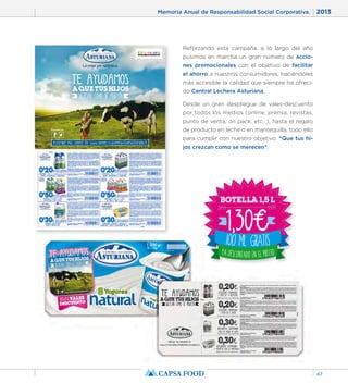 Memoria Anual de Responsabilidad Social Corporativa. 2013 
47 
Reforzando esta campaña, a lo largo del año 
pusimos en marcha un gran número de accio-nes 
promocionales con el objetivo de facilitar 
el ahorro a nuestros consumidores, haciéndoles 
más accesible la calidad que siempre ha ofreci-do 
Central Lechera Asturiana. 
Desde un gran despliegue de vales-descuento 
por todos los medios (online, prensa, revistas, 
punto de venta, on pack, etc…), hasta el regalo 
de producto en leche o en mantequilla, todo ello 
para cumplir con nuestro objetivo: “Que tus hi-jos 
crezcan como se merecen”. 
 