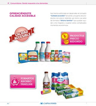 2 Consumidores. Dando respuesta a tus demandas. 
48 
FORMATOS 
AHORRO 
FAMILIAR 
Nos hemos esforzado en desarrollar el concepto 
“Calidad accesible” lanzando una gama de pro-ductos 
con precio redondo; así como una serie 
de formatos “Ahorro familiar” que puedan ayu-dar 
a los hogares a superar estos complicados 
momentos económicos. 
PRODUCTOS 
PRECIO 
REDONDO 
OFRENCIÉNDOTE 
CALIDAD ACCESIBLE 
 