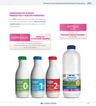 Memoria Anual de Responsabilidad Social Corporativa. 2013 
49 
INNOVANDO EN NUEVOS 
PRODUCTOS Y NUEVOS FORMATOS 
En 2013 realizamos dos grandes lanzamientos 
que han contribuido a hacer más accesible 
nuestra marca al consumidor gracias a un precio 
más atractivo. 
BOTELLA 
2,2 L 
Por fin un 
“Formato Ahorro Familiar” 
en leche 
GAMA 0, 1, 2% 
Única en 
el mercado español Con las mismas propiedades 
nutricionales que la leche tradicional, 
pero más ligera 
 