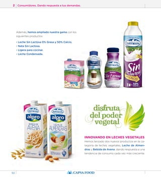 2 Consumidores. Dando respuesta a tus demandas. 
50 
INNOVANDO EN LECHES VEGETALES 
Hemos lanzado dos nuevos productos en la ca-tegoría 
de leches vegetales, Leche de Almen-dras 
y Bebida de Avena, dando respuesta a una 
tendencia de consumo cada vez más creciente. 
Además, hemos ampliado nuestra gama con los 
siguientes productos: 
- Leche Sin Lactosa 0% Grasa y 50% Calcio. 
- Nata Sin Lactosa. 
- Ligera para cocinar. 
- Leche Condensada. 
 