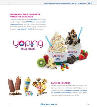 Memoria Anual de Responsabilidad Social Corporativa. 2013 
51 
GAMA DE HELADOS 
Hemos comenzado a desarrollar una nueva línea 
de negocio en el sector de los helados, con el 
objetivo de ofrecer helados cremosos con sabo-res 
realmente irresistibles, hechos a base de los 
mejores ingredientes y la mejor leche. 
INNOVANDO PARA COMPARTIR 
MOMENTOS DE PLACER 
En exclusiva para el canal Horeca, lanzamos 
nuestro yogur helado YOPING, un producto úni-co 
y exclusivo, de fabricación propia y cuyos in-gredientes 
principales, leche y yogur, le aportan 
un sabor muy natural y 100% libre de gluten. 
 