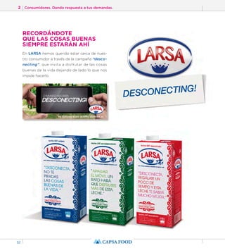2 Consumidores. Dando respuesta a tus demandas. 
52 
RECORDÁNDOTE 
QUE LAS COSAS BUENAS 
SIEMPRE ESTARÁN AHÍ 
En LARSA hemos querido estar cerca de nues-tro 
consumidor a través de la campaña “desco-necting”, 
que invita a disfrutar de las cosas 
buenas de la vida dejando de lado lo que nos 
impide hacerlo. 
DESCONECTING! 
 