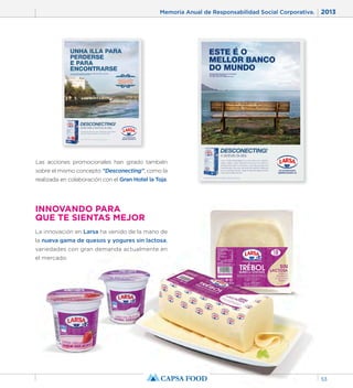 Memoria Anual de Responsabilidad Social Corporativa. 2013 
53 
Las acciones promocionales han girado también 
sobre el mismo concepto “Desconecting”, como la 
realizada en colaboración con el Gran Hotel la Toja. 
INNOVANDO PARA 
QUE TE SIENTAS MEJOR 
La innovación en Larsa ha venido de la mano de 
la nueva gama de quesos y yogures sin lactosa, 
variedades con gran demanda actualmente en 
el mercado. 
 