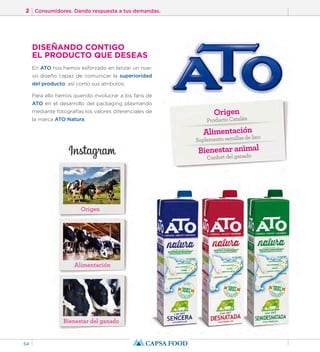 2 Consumidores. Dando respuesta a tus demandas. 
54 
DISEÑANDO CONTIGO 
EL PRODUCTO QUE DESEAS 
En ATO nos hemos esforzado en lanzar un nue-vo 
diseño capaz de comunicar la superioridad 
del producto; así como sus atributos. 
Para ello hemos querido involucrar a los fans de 
ATO en el desarrollo del packaging plasmando 
mediante fotografías los valores diferenciales de 
la marca ATO Natura. 
Origen 
Alimentación 
Bienestar del ganado 
Origen 
Producto Catalán 
Alimentación 
Suplemento semillas de lino 
Bienestar animal 
Confort del ganado 
 