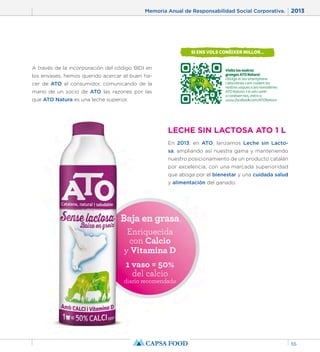 Memoria Anual de Responsabilidad Social Corporativa. 2013 
55 
LECHE SIN LACTOSA ATO 1 L 
En 2013, en ATO, lanzamos Leche sin Lacto-sa, 
ampliando así nuestra gama y manteniendo 
nuestro posicionamiento de un producto catalán 
por excelencia, con una marcada superioridad 
que aboga por el bienestar y una cuidada salud 
y alimentación del ganado. 
A través de la incorporación del código BIDI en 
los envases, hemos querido acercar el buen ha-cer 
de ATO al consumidor, comunicando de la 
mano de un socio de ATO las razones por las 
que ATO Natura es una leche superior. 
Baja en grasa 
Enriquecida 
con Calcio 
y Vitamina D 
1 vaso = 50% 
del calcio 
diario recomendado 
 