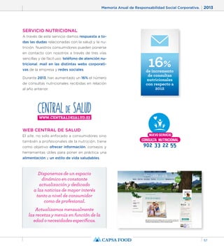 Memoria Anual de Responsabilidad Social Corporativa. 2013 
57 
SERVICIO NUTRICIONAL 
A través de este servicio damos respuesta a to-das 
las dudas relacionadas con la salud y la nu-trición. 
Nuestros consumidores pueden ponerse 
en contacto con nosotros a través de tres vías 
sencillas y de fácil uso: teléfono de atención nu-tricional, 
mail en las distintas webs corporati-vas 
de la empresa y redes sociales. 
Durante 2013, han aumentado un 16% el número 
de consultas nutricionales recibidas en relación 
al año anterior. 
16% de incremento 
de consultas 
nutricionales 
con respecto a 
2012 
WEB CENTRAL DE SALUD 
El site, no solo enfocado a consumidores sino 
también a profesionales de la nutrición, tiene 
como objetivo ofrecer información, consejos y 
herramientas útiles para poner en práctica una 
alimentación y un estilo de vida saludables. 
Disponemos de un espacio 
dinámico en constante 
actualización y dedicado 
a las noticias de mayor interés 
tanto a nivel de consumidor 
como de profesional. 
Actualizamos mensualmente 
las recetas y menús en función de la 
edad o necesidades específicas. 
 