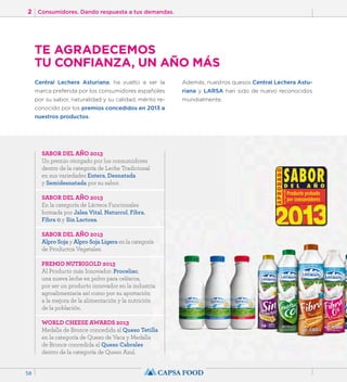 2 Consumidores. Dando respuesta a tus demandas. 
58 
TE AGRADECEMOS 
TU CONFIANZA, UN AÑO MÁS 
Central Lechera Asturiana, ha vuelto a ser la 
marca preferida por los consumidores españoles 
por su sabor, naturalidad y su calidad, mérito re-conocido 
por los premios concedidos en 2013 a 
nuestros productos. 
Además, nuestros quesos Central Lechera Astu-riana 
y LARSA han sido de nuevo reconocidos 
mundialmente. 
SABOR DEL AÑO 2013 
Un premio otorgado por los consumidores 
dentro de la categoría de Leche Tradicional 
en sus variedades Entera, Desnatada 
y Semidesnatada por su sabor. 
SABOR DEL AÑO 2013 
En la categoría de Lácteos Funcionales 
formada por Jalea Vital, Naturcol, Fibra, 
Fibra 0 y Sin Lactosa. 
SABOR DEL AÑO 2013 
Alpro Soja y Alpro Soja Ligera en la categoría 
de Productos Vegetales. 
PREMIO NUTRIGOLD 2013 
Al Producto más Innovador: Proceliac, 
una nueva leche en polvo para celíacos, 
por ser un producto innovador en la industria 
agroalimentaria así como por su aportación 
a la mejora de la alimentación y la nutrición 
de la población. 
WORLD CHEESE AWARDS 2013 
Medalla de Bronce concedida al Queso Tetilla 
en la categoría de Queso de Vaca y Medalla 
de Bronce concedida al Queso Cabrales 
dentro de la categoría de Queso Azul. 
 