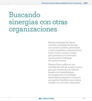 Memoria Anual de Responsabilidad Social Corporativa. 2013 
61 
Buscando 
sinergias con otras 
organizaciones 
Nuestra estrategia de mejora 
continua contempla las alianzas 
con nuestros clientes, proveedores 
y otras compañías y organizaciones, 
como el único camino a seguir 
para prevalecer en el mercado, 
manteniendo el liderazgo 
de nuestras marcas. 
Nuestro futuro radica en una 
acertada elección de nuestros socios, 
para que a través de una relación 
basada en el entendimiento, 
la transparencia y la confianza 
desarrollemos proyectos conjuntos 
que aporten beneficios para ambos, 
creando a su vez valor compartido. 
 