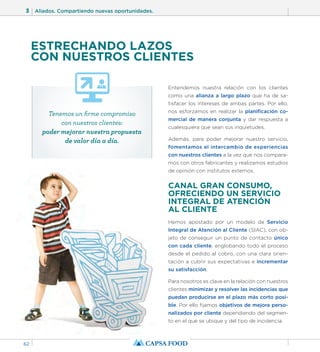 3 Aliados. Compartiendo nuevas oportunidades. 
62 
ESTRECHANDO LAZOS 
CON NUESTROS CLIENTES 
Entendemos nuestra relación con los clientes 
como una alianza a largo plazo que ha de sa-tisfacer 
los intereses de ambas partes. Por ello, 
nos esforzamos en realizar la planificación co-mercial 
de manera conjunta y dar respuesta a 
cualesquiera que sean sus inquietudes. 
Además, para poder mejorar nuestro servicio, 
fomentamos el intercambio de experiencias 
con nuestros clientes a la vez que nos compara-mos 
con otros fabricantes y realizamos estudios 
de opinión con institutos externos. 
CANAL GRAN CONSUMO, 
OFRECIENDO UN SERVICIO 
INTEGRAL DE ATENCIÓN 
AL CLIENTE 
Hemos apostado por un modelo de Servicio 
Integral de Atención al Cliente (SIAC), con ob-jeto 
de conseguir un punto de contacto único 
con cada cliente, englobando todo el proceso 
desde el pedido al cobro, con una clara orien-tación 
a cubrir sus expectativas e incrementar 
su satisfacción. 
Para nosotros es clave en la relación con nuestros 
clientes minimizar y resolver las incidencias que 
puedan producirse en el plazo más corto posi-ble. 
Por ello fijamos objetivos de mejora perso-nalizados 
por cliente dependiendo del segmen-to 
en el que se ubique y del tipo de incidencia. 
Tenemos un firme compromiso 
con nuestros clientes: 
poder mejorar nuestra propuesta 
de valor día a día. 
 