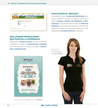 3 Aliados. Compartiendo nuevas oportunidades. 
66 
REALIZANDO PROMOCIONES 
QUE MARCAN LA DIFERENCIA 
Reforzamos nuestro vínculo con los clientes de 
hostelería a través de promociones conjuntas 
que nos permiten a ambos conseguir notorie-dad 
y diferenciación. 
FACILITANDO EL SERVICIO 
A través de nuestro Portal del Distribuidor que-remos 
facilitar el acceso a nuestros servicios a 
todos nuestros clientes de Hostelería y Res-tauración. 
Esta herramienta, busca la eficiencia 
operativa y nos permite mejorar el sistema de 
pedidos y ventas, consiguiendo alcanzar simul-táneamente 
un mejor servicio en general. 
Promoción de fidelización con Faborit 
Promoción 
de visibilidad 
con Las Farolas 
 