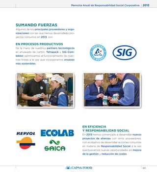 Memoria Anual de Responsabilidad Social Corporativa. 2013 
69 
SUMANDO FUERZAS 
Algunos de los principales proveedores y orga-nizaciones 
con las que hemos desarrollado pro-yectos 
conjuntos en 2013, son: 
EN PROCESOS PRODUCTIVOS 
De la mano de nuestros partners tecnológicos 
en envasado de cartón, Tetrapack y SIG Com-bibloc 
optimizamos el funcionamiento de nues-tras 
líneas a la vez que incorporamos envases 
más sostenibles. 
EN EFICIENCIA 
Y RESPONSABILIDAD SOCIAL 
En 2013 hemos comenzado a desarrollar nuevos 
proyectos de alianzas con otros proveedores, 
con el objetivo de desarrollar acciones conjuntas 
en materia de Responsabilidad Social a la vez 
que buscamos nuevas oportunidades en mejora 
de la gestión y reducción de costes. 
 