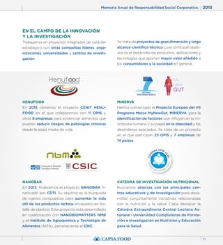 Memoria Anual de Responsabilidad Social Corporativa. 2013 
71 
EN EL CAMPO DE LA INNOVACIÓN 
Y LA INVESTIGACIÓN 
Trabajamos en proyectos integrados de carácter 
estratégico con otras compañías líderes, orga-nizaciones, 
universidades y centros de investi-gación. 
Se trata de proyectos de gran dimensión y largo 
alcance científico-técnico cuyo principal objeti-vos 
es el desarrollo de productos, aplicaciones y 
tecnologías que aporten mayor valor añadido a 
los consumidores y la sociedad en general. 
HENUFOOD 
En 2013 cerramos el proyecto CENIT HENU-FOOD 
en el que colaboramos con 11 OPIS y 
otras 8 empresas para evidenciar alimentos que 
puedan reducir riesgos de patologías crónicas 
desde la edad media de vida. 
MINERVA 
Hemos comenzado el Proyecto Europeo del VII 
Programa Marco MyNewGut, MINERVA, para la 
identificación de factores que influyen en la mi-crobiota 
humana y su papel en la obesidad y los 
desórdenes asociados. Se trata de un proyecto 
en el que participan 23 OPIS y 7 empresas de 
14 países. 
NANOBAR 
En 2013, finalizamos el proyecto NANOBAR, fi-nanciado 
por CDTI. Su objetivo es la búsqueda 
de nuevos compuestos para aumentar la vida 
útil de los productos lácteos envasados en bo-tella 
de plástico. Este proyecto está desarrollado 
en colaboración con NANOBIOMATTERS NMB 
y el Instituto de Agroquímica y Tecnología de 
Alimentos (IATA), perteneciente al CSIC. 
CÁTEDRA DE INVESTIGACIÓN NUTRICIONAL 
Buscamos alianzas con los principales cen-tros 
educativos y de investigación para desa-rrollar 
conjuntamente iniciativas relacionadas 
con la nutrición y la salud. Cabe destacar la 
Cátedra Extraordinaria Central Lechera As-turiana 
- Universidad Complutense de Forma-ción 
e Investigación en Nutrición y Educación 
para la Salud. 
 