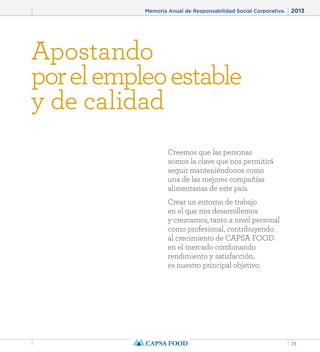 Memoria Anual de Responsabilidad Social Corporativa. 2013 
73 
Apostando 
por el empleo estable 
y de calidad 
Creemos que las personas 
somos la clave que nos permitirá 
seguir manteniéndonos como 
una de las mejores compañías 
alimentarias de este país. 
Crear un entorno de trabajo 
en el que nos desarrollemos 
y crezcamos, tanto a nivel personal 
como profesional, contribuyendo 
al crecimiento de CAPSA FOOD 
en el mercado combinando 
rendimiento y satisfacción, 
es nuestro principal objetivo. 
 