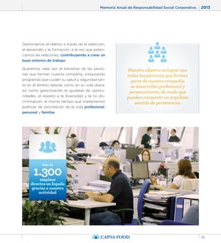 Memoria Anual de Responsabilidad Social Corporativa. 2013 
75 
Gestionamos el talento a través de la selección, 
el desarrollo y la formación, a la vez que poten-ciamos 
las relaciones, contribuyendo a crear un 
buen entorno de trabajo. 
Queremos velar por el bienestar de las perso-nas 
que forman nuestra compañía, instaurando 
programas que cuiden su salud y seguridad tan-to 
en el ámbito laboral, como en su vida diaria, 
así como garantizando la igualdad de oportu-nidades, 
el respeto a la diversidad y la no dis-criminación, 
al mismo tiempo que implantamos 
políticas de conciliación de la vida profesional, 
personal y familiar. 
1.300 Más de 
empleos 
directos en España 
gracias a nuestra 
actividad 
Nuestro objetivo es lograr que 
todas las personas que forman 
parte de nuestra compañía 
se desarrollen profesional y 
personalmente, de modo que 
puedan compartir un orgulloso 
sentido de pertenencia. 
 