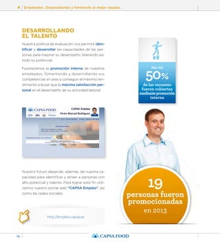 4 Empleados. Desarrollando y formando al mejor equipo. 
76 
DESARROLLANDO 
EL TALENTO 
Nuestra política de evaluación nos permite iden-tificar 
y desarrollar las capacidades de las per-sonas 
para mejorar su desempeño, liberando así, 
todo su potencial. 
Favorecemos la promoción interna de nuestros 
empleados, fomentando y desarrollando sus 
competencias en aras a conseguir el máximo ren-dimiento 
a la par que la máxima satisfacción per-sonal 
en el desempeño de su actividad laboral. 
Nuestro futuro depende, además, de nuestra ca-pacidad 
para identificar y atraer a personas con 
alto potencial y talento. Para lograr este fin utili-zamos 
nuestro portal web “CAPSA Empleo”, así 
como las redes sociales. 
http://empleo.capsa.es 
50% 
Más del 
de las vacantes 
fueron cubiertas 
mediante promoción 
interna 
19 
personas fueron 
promocionadas 
en 2013 
 