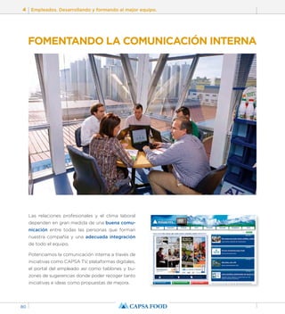 4 Empleados. Desarrollando y formando al mejor equipo. 
80 
FOMENTANDO LA COMUNICACIÓN INTERNA 
Las relaciones profesionales y el clima laboral 
dependen en gran medida de una buena comu-nicación 
entre todas las personas que forman 
nuestra compañía y una adecuada integración 
de todo el equipo. 
Potenciamos la comunicación interna a través de 
iniciativas como CAPSA TV, plataformas digitales, 
el portal del empleado así como tablones y bu-zones 
de sugerencias donde poder recoger tanto 
iniciativas e ideas como propuestas de mejora. 
 
