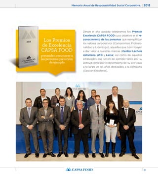 Memoria Anual de Responsabilidad Social Corporativa. 2013 
81 
Los Premios 
de Excelencia 
CAPSA FOOD 
pretenden reconocer a 
las personas que sirven 
de ejemplo 
Desde el año pasado celebramos los Premios 
Excelencia CAPSA FOOD cuyo objetivo es el re-conocimiento 
de las personas que ejemplifican 
los valores corporativos (Compromiso, Profesio-nalidad 
y Liderazgo), aquellas que contribuyen 
a dar valor a nuestras marcas (Central Lechera 
Asturiana, ATO y Larsa) así como de aquellos 
empleados que sirven de ejemplo tanto por su 
actitud como por el desempeño de su actividad 
a lo largo de los años dedicados a la compañía 
(Gestión Excelente). 
 