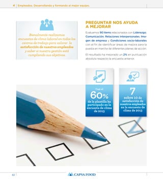 4 Empleados. Desarrollando y formando al mejor equipo. 
82 
PREGUNTAR NOS AYUDA 
A MEJORAR 
Evaluamos 90 items relacionados con Liderazgo, 
Comunicación, Relaciones interpersonales, Ima-gen 
de empresa y Condiciones socio-laborales 
con el fin de identificar áreas de mejora para la 
puesta en marcha de diferentes planes de acción. 
El resultado ha mejorado un 2% en puntuación 
absoluta respecto la encuesta anterior. 
Casi el 7 sobre 10 de 
60% 
de la plantilla ha 
participado en la 
encuesta de clima 
de 2013 
satisfacción de 
nuestros empleados 
en la encuesta de 
clima de 2013 
Bienalmente realizamos 
encuestas de clima laboral en todos los 
centros de trabajo para valorar la 
satisfacción de nuestros empleados 
y saber si nuestra gestión está 
cumpliendo sus objetivos. 
 