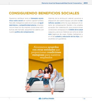 Memoria Anual de Responsabilidad Social Corporativa. 2013 
83 
CONSIGUIENDO BENEFICIOS SOCIALES 
Queremos satisfacer tanto el bienestar econó-mico 
como social de nuestro capital humano. 
Para ello, trabajamos sobre el principio de igual-dad 
interna y competitividad externa, situándo-nos 
en línea con las mejores condiciones retri-butivas 
del mercado, apoyando los salarios con 
nuestra política de compensación. 
Además de la retribución salarial, ponemos a 
disposición de nuestro equipo una serie de be-neficios 
sociales entre los que destacan el sis-tema 
de compensación flexible y los amplios 
acuerdos de colaboración que proporcionan 
condiciones ventajosas en el ámbito de la salud 
(seguros y servicios médicos) así como en el del 
ocio (agencias de viajes, hoteles, balnearios) y 
en el del cuidado y educación de los hijos, con 
acuerdos con guarderías. 
Alcanzamos acuerdos 
con otras entidades que 
proporcionan condiciones 
ventajosas para nuestros 
empleados 
 